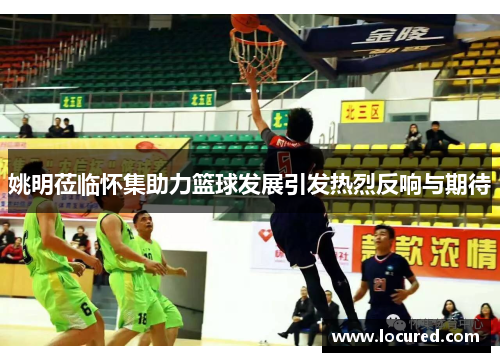 姚明莅临怀集助力篮球发展引发热烈反响与期待