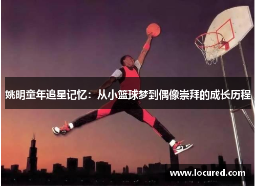 姚明童年追星记忆：从小篮球梦到偶像崇拜的成长历程