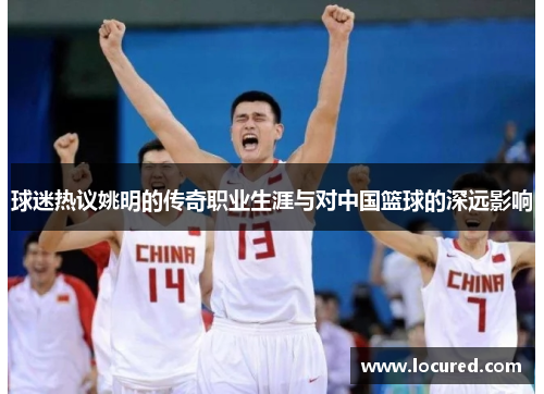 球迷热议姚明的传奇职业生涯与对中国篮球的深远影响