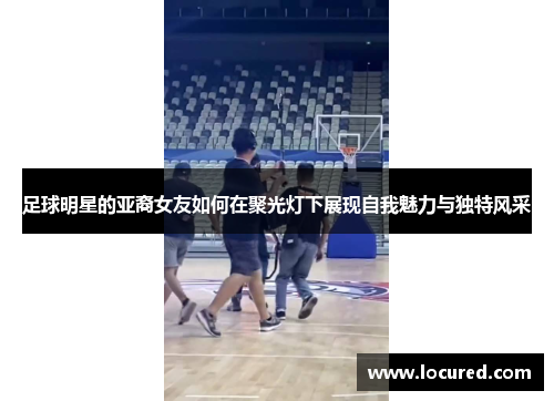 足球明星的亚裔女友如何在聚光灯下展现自我魅力与独特风采