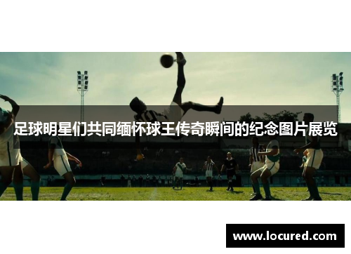 足球明星们共同缅怀球王传奇瞬间的纪念图片展览