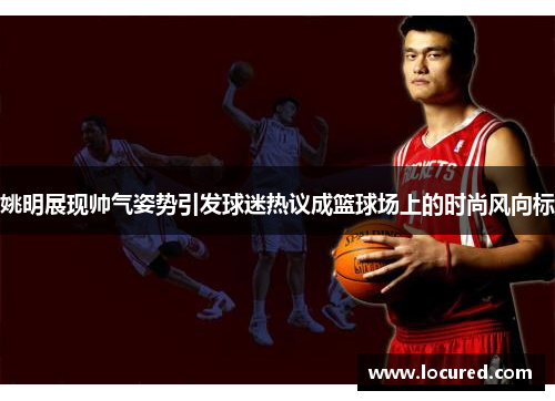 姚明展现帅气姿势引发球迷热议成篮球场上的时尚风向标