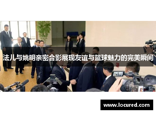 法儿与姚明亲密合影展现友谊与篮球魅力的完美瞬间