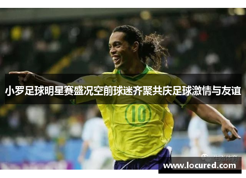 小罗足球明星赛盛况空前球迷齐聚共庆足球激情与友谊