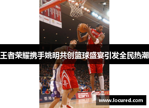 王者荣耀携手姚明共创篮球盛宴引发全民热潮