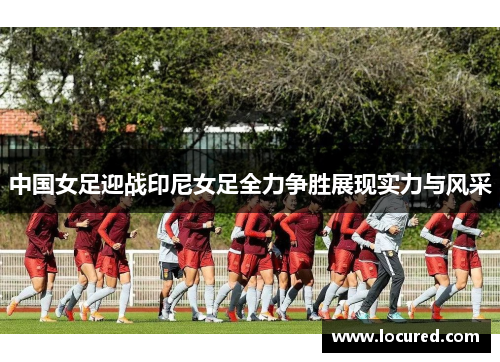 中国女足迎战印尼女足全力争胜展现实力与风采