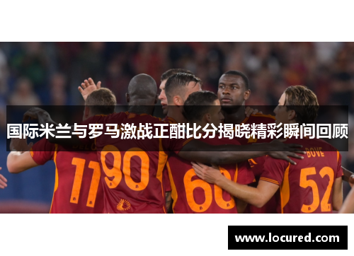 国际米兰与罗马激战正酣比分揭晓精彩瞬间回顾